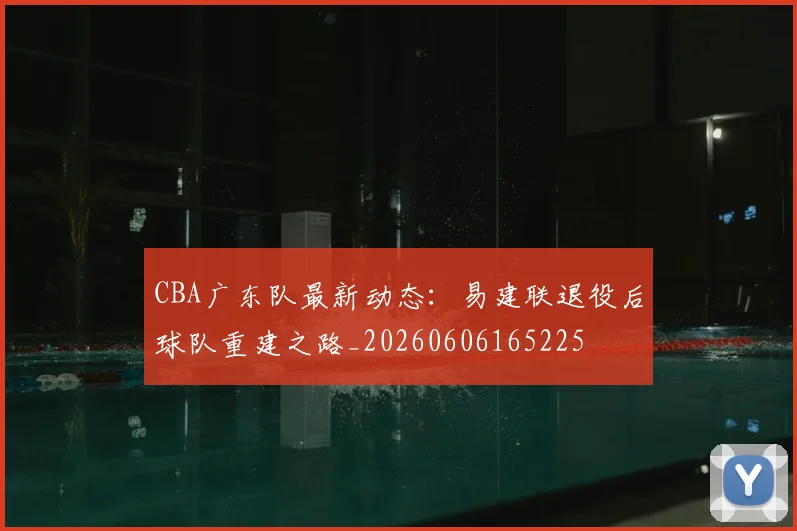 CBA广东队最新动态：易建联退役后球队重建之路_20260606165225