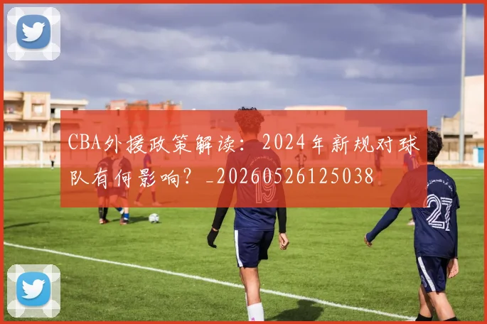 CBA外援政策解读:2024年新规对球队有何影响?_20260526125038