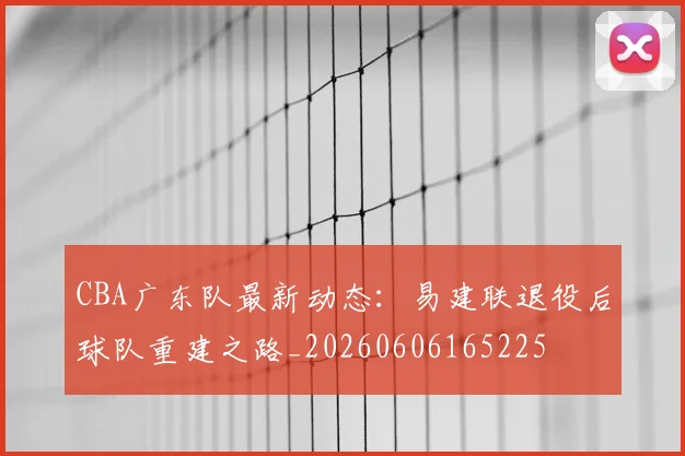 CBA广东队最新动态：易建联退役后球队重建之路_20260606165225