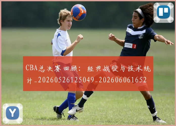 CBA总决赛回顾:经典战役与技术统计_20260526125049_20260606165227