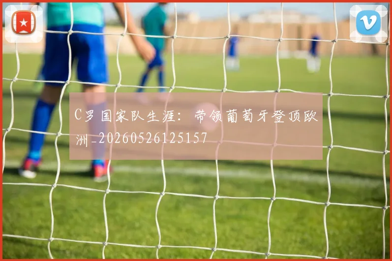C罗国家队生涯:带领葡萄牙登顶欧洲_20260526125157